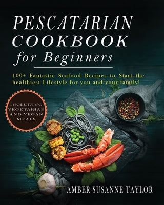 Pescatarian Cookbook for Beginners: 100+ fantastic Seafood Recipes to Start the Healthiest Lifestyle for you and your Family! by Taylor, Amber Susanne