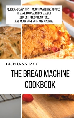 The Bread Machine Cookbook: Quick and Easy Tips + Mouth-Watering Recipes to bake loaves, rolls, bagels (Gluten-Free Options too), and Much More Wi by Ray, Bethany