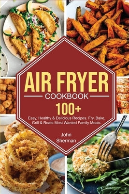 Air Fryer Cookbook: 100+ Easy, Healthy & Delicious Recipes. Fry, Bake, Grill & Roast Most Wanted Family Meals. by Sherman, John