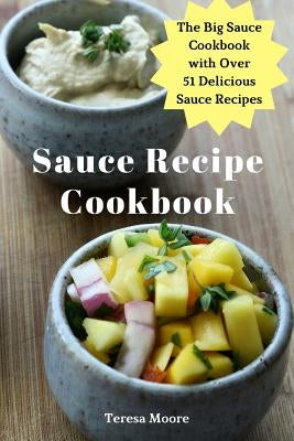Sauce Recipe Cookbook: The Big Sauce Cookbook with Over 51 Delicious Sauce Recipes by Moore, Teresa