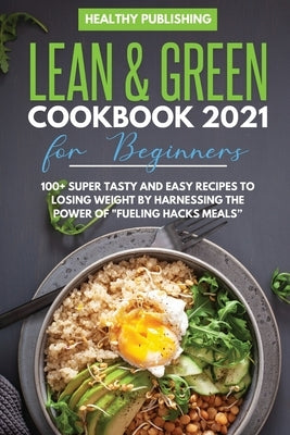 Lean & Green Cookbook 2021 for Beginners: 100+ Super Tasty and Easy Recipes to Losing Weight By Harnessing The Power Of Fueling Hacks Meals by Healthy Publishing