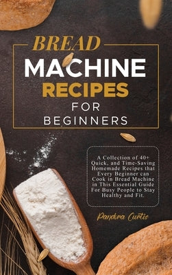 Bread Machine Recipes for Beginners: A Collection of 40+ Quick, and Time-Saving Homemade Recipes that Every Beginner can Cook in Bread Machine in This by Curtis, Pandora