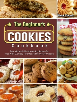 The Beginner's Cookies Cookbook: Easy, Vibrant & Mouthwatering Recipes for Irresistible Everyday Favorites and Reinvented Classics by Gomez, Naomi