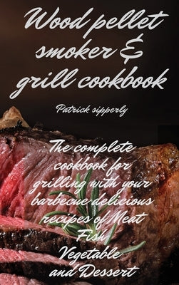 Wood Pellet Smoker & Grill Cookbook: The complete cookbook for grilling with your barbecue delicious recipes of meat, fish, vegetable and dessert by Sipperly, Patrick