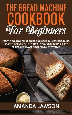 The Bread Machine Cookbook for Beginners: Easy-To-Follow Guide To Baking Delicious Breads, Buns, Snacks, Loaves, Gluten Free, Pizza. 200+ Tasty & Easy by Lawson, Amanda