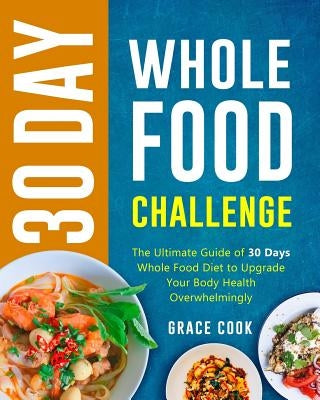 30 Day Whole Food Challenge: The Ultimate Guide of 30 Days Whole Food Diet to Upgrade Your Body Health Overwhelmingly by Cook, Grace