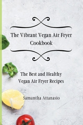 The Vibrant Vegan Air Fryer Cookbook: The Best and Healthy Vegan Air Fryer Recipes by Attanasio, Samantha