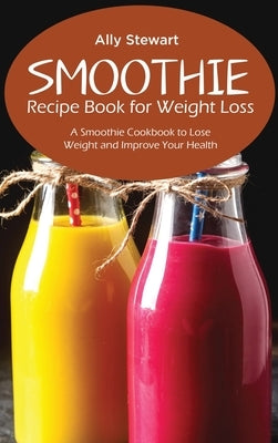 Smoothie Recipe Book for Weight Loss: A Smoothie Cookbook to Lose Weight and Improve Your Health by Stewart, Ally