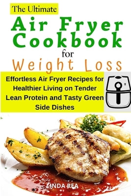 The Ultimate Air Fryer Cookbook for Weight Loss: Effortless Air Fryer Recipes for Healthier Living on Tender Lean Protein and Tasty Green Side Dishes by Rea, Linda