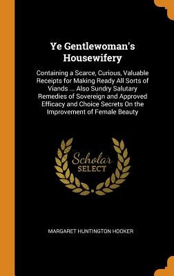 Ye Gentlewoman's Housewifery: Containing a Scarce, Curious, Valuable Receipts for Making Ready All Sorts of Viands ... Also Sundry Salutary Remedies by Hooker, Margaret Huntington