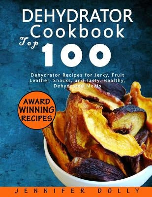 Dehydrator Cookbook: Top 100 Dehydrator Recipes for Jerky, Fruit Leather, Snacks, and Tasty, Healthy, Dehydrated Meals by Dolly, Jennifer