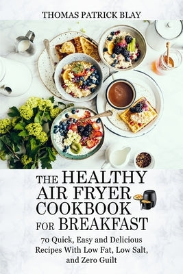 The Healthy Air Fryer Cookbook for Breakfast: 70 Quick, Easy and Delicious Recipes With Low Fat, Low Salt, and Zero Guilt by Blay, Thomas Patrick
