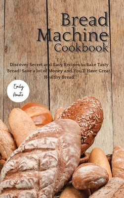 The Bread Machine Cookbook: Discover Secret and Easy Recipes to Bake Tasty Bread! Save a lot of money and you'll have great, healthy bread! by Emily Amato