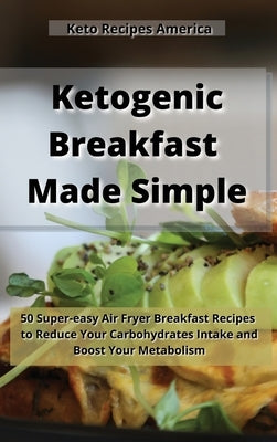 Ketogenic Breakfast Made Simple: 50 Super-easy Air Fryer Breakfast Recipes to Reduce Your Carbohydrates Intake and Boost Your Metabolism. by Keto Recipes America