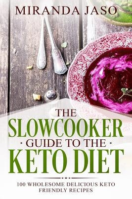 The Slowcooker Guide To The Keto Diet: 100 Wholesome Delicious Keto Friendly Recipes by Jaso, Miranda