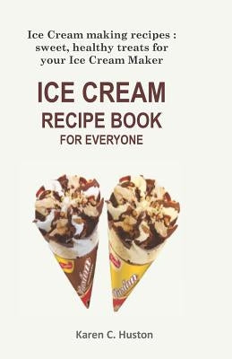 Ice Cream Recipe Book for Everyone: Ice Cream making recipes: sweet, healthy treats for your Ice Cream Maker by Huston, Karen C.