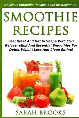 Smoothie Recipes: Delicious Smoothie Recipes Book For Beginners! - Feel Great And Get In Shape With 120 Rejuvenating And Essential Smoot by Brooks, Sarah