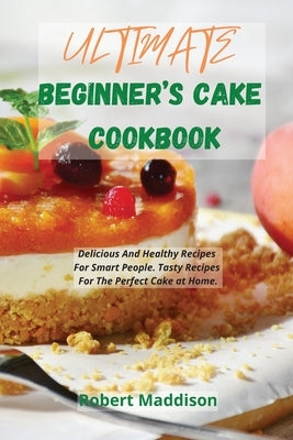 Ultimate Beginner's Cake Cookbook: Delicious And Healthy Recipes For Smart People. Tasty Recipes For The Perfect Cake at Home. by Maddison, Robert