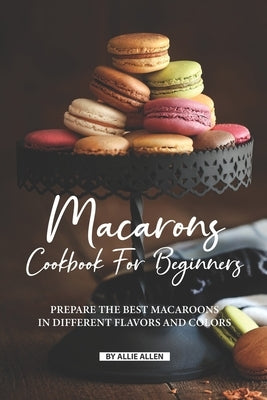 Macarons Cookbook for Beginners: Prepare the Best Macaroons in Different Flavors and Colors by Allen, Allie