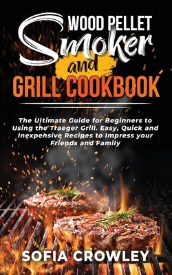 Wood Pellet Smoker and Grill Cookbook: The Ultimate Guide for Beginners to Using the Traeger Grill. Easy, Quick and Inexpensive Recipes to Impress you by Crowley, Sofia