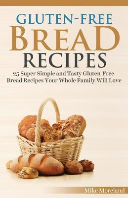 Gluten-Free Bread Recipes: 25 Super Simple and Tasty Gluten-Free Bread Recipes Your Whole Family Will Love by Moreland, Mike